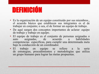 DEFINICIÓN
• Es la organización de un equipo constituido por sus miembros.,
el acuerdo básico que establecen sus integrantes es el de
trabajar en conjunto; o sea, el de formar un equipo de trabajo.
• De aquí surgen dos conceptos importantes de aclarar: equipo
de trabajo y trabajo en equipo.
• El equipo de trabajo es el conjunto de personas asignadas o
auto
asignadas,
de
acuerdo
a
habilidades
competencias específicas, para cumplir una determinada meta
bajo la conducción de un coordinador.
• El trabajo en equipo se refiere a la serie
de estrategias, procedimientos y metodologías que utiliza
un grupo humano para lograr las metas propuestas.

 