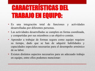 CARACTERÍSTICAS DEL
TRABAJO EN EQUIPO:
• Es una integración total de funciones y actividades
desarrolladas por diferentes personas.
• Las actividades desarrolladas se cumplen en forma coordinada,
y compartidas por sus miembros a un objetivo común.
• Aprender a trabajar de formas segura como equipo requiere
su tiempo, dado que se han de adquirir habilidades y
capacidades especiales necesarias para el desempeño armónico
de su labor.
• Existen distintos aspectos necesarios para un adecuado trabajo
en equipo, entre ellos podemos mencionar:

 