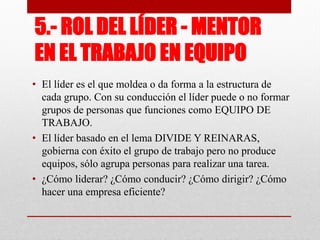 5.- ROL DEL LÍDER - MENTOR
EN EL TRABAJO EN EQUIPO
• El líder es el que moldea o da forma a la estructura de
cada grupo. Con su conducción el líder puede o no formar
grupos de personas que funciones como EQUIPO DE
TRABAJO.
• El líder basado en el lema DIVIDE Y REINARAS,
gobierna con éxito el grupo de trabajo pero no produce
equipos, sólo agrupa personas para realizar una tarea.
• ¿Cómo liderar? ¿Cómo conducir? ¿Cómo dirigir? ¿Cómo
hacer una empresa eficiente?

 