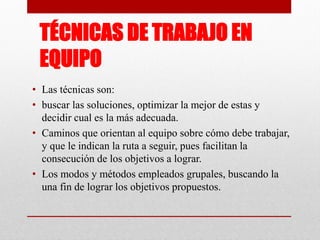 TÉCNICAS DE TRABAJO EN
EQUIPO
• Las técnicas son:
• buscar las soluciones, optimizar la mejor de estas y
decidir cual es la más adecuada.
• Caminos que orientan al equipo sobre cómo debe trabajar,
y que le indican la ruta a seguir, pues facilitan la
consecución de los objetivos a lograr.
• Los modos y métodos empleados grupales, buscando la
una fin de lograr los objetivos propuestos.

 