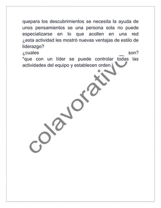 quepara los descubrimientos se necesita la ayuda de
unos pensamientos se una persona sola no puede
especializarse en lo que acollen en una red
¿esta actividad les mostró nuevas ventajas de estilo de
liderazgo?
¿cuales son?
*que con un líder se puede controlar todas las
actividades del equipo y establecen orden.
 