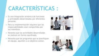 CARACTERÍSTICAS :
 Es una integración armónica de funciones
y actividades desarrolladas por diferentes
personas.
 Para su implementación requiere que las
responsabilidades sean compartidas por
sus miembros.
 Necesita que las actividades desarrolladas
se realicen en forma coordinada.
 Necesita que los programas que se planifiquen
en equipo, apunten a un objetivo común.
 