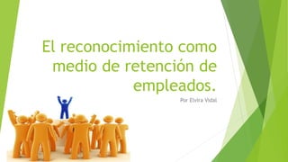 El reconocimiento como
medio de retención de
empleados.
Por Elvira Vidal
 