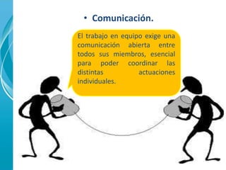 • Comunicación. 
El trabajo en equipo exige una 
comunicación abierta entre 
todos sus miembros, esencial 
para poder coordinar las 
distintas actuaciones 
individuales. 
 