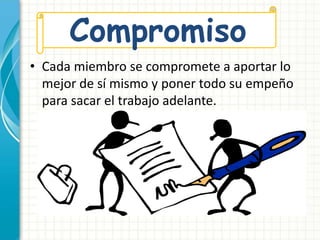 Compromiso 
• Cada miembro se compromete a aportar lo 
mejor de sí mismo y poner todo su empeño 
para sacar el trabajo adelante. 
 