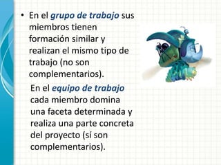 • En el grupo de trabajo sus 
miembros tienen 
formación similar y 
realizan el mismo tipo de 
trabajo (no son 
complementarios). 
En el equipo de trabajo 
cada miembro domina 
una faceta determinada y 
realiza una parte concreta 
del proyecto (sí son 
complementarios). 
 