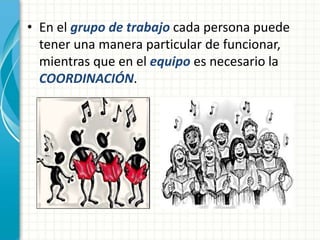 • En el grupo de trabajo cada persona puede 
tener una manera particular de funcionar, 
mientras que en el equipo es necesario la 
COORDINACIÓN. 
 