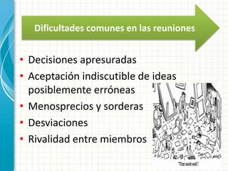Dificultades comunes en las reuniones 
• Decisiones apresuradas 
• Aceptación indiscutible de ideas 
posiblemente erróneas 
• Menosprecios y sorderas 
• Desviaciones 
• Rivalidad entre miembros 
 
