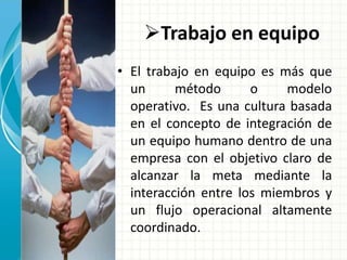 Trabajo en equipo 
• El trabajo en equipo es más que 
un método o modelo 
operativo. Es una cultura basada 
en el concepto de integración de 
un equipo humano dentro de una 
empresa con el objetivo claro de 
alcanzar la meta mediante la 
interacción entre los miembros y 
un flujo operacional altamente 
coordinado. 
 