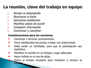 1. Revisar el desempeño.
2. Reconocer el éxito.
3. Solucionar problemas.
4. Planificar pasos de acción
5. Compartir información
6. Comunicar y coordinar
Consideraciones para las reuniones
 Comenzar y terminar puntualmente.
 Tener establecidos los puntos a tratar con anterioridad.
 Debe existir un facilitador, para que la participación sea
equitativa.
 Planificar la reunión en un tiempo y lugar adecuado.
 Hacer énfasis en el uso de actas.
 Tomar el tiempo necesario para introducir y concluir la
reunión.
 