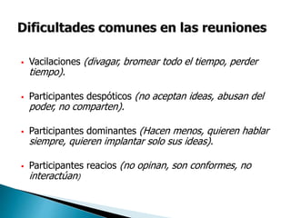  Vacilaciones (divagar, bromear todo el tiempo, perder
tiempo).
 Participantes despóticos (no aceptan ideas, abusan del
poder, no comparten).
 Participantes dominantes (Hacen menos, quieren hablar
siempre, quieren implantar solo sus ideas).
 Participantes reacios (no opinan, son conformes, no
interactúan)
 