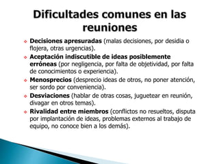  Decisiones apresuradas (malas decisiones, por desidia o
flojera, otras urgencias).
 Aceptación indiscutible de ideas posiblemente
erróneas (por negligencia, por falta de objetividad, por falta
de conocimientos o experiencia).
 Menosprecios (desprecio ideas de otros, no poner atención,
ser sordo por conveniencia).
 Desviaciones (hablar de otras cosas, juguetear en reunión,
divagar en otros temas).
 Rivalidad entre miembros (conflictos no resueltos, disputa
por implantación de ideas, problemas externos al trabajo de
equipo, no conoce bien a los demás).
 