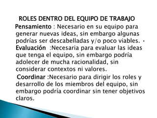 ROLES DENTRO DEL EQUIPO DE TRABAJO
Pensamiento : Necesario en su equipo para
generar nuevas ideas, sin embargo algunas
podrías ser descabelladas y/o poco viables. •
Evaluación :Necesaria para evaluar las ideas
que tenga el equipo, sin embargo podría
adolecer de mucha racionalidad, sin
considerar contextos ni valores.
Coordinar :Necesario para dirigir los roles y
desarrollo de los miembros del equipo, sin
embargo podría coordinar sin tener objetivos
claros.
 