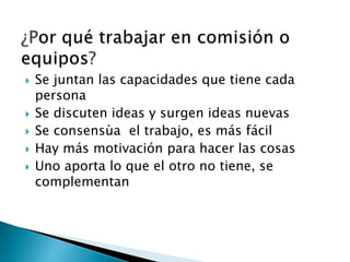  Se juntan las capacidades que tiene cada
persona
 Se discuten ideas y surgen ideas nuevas
 Se consensùa el trabajo, es más fácil
 Hay más motivación para hacer las cosas
 Uno aporta lo que el otro no tiene, se
complementan
 