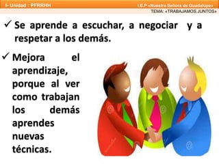  Se aprende a escuchar, a negociar y a
respetar a los demás.
 Mejora el
aprendizaje,
porque al ver
como trabajan
los demás
aprendes
nuevas
técnicas.
TEMA: «TRABAJAMOS JUNTOS»
I- Unidad : PFRRHH I.E.P «Nuestra Señora de Guadalupe»
 