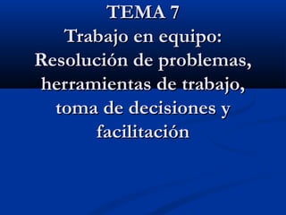 TEMA 7TEMA 7
Trabajo en equipo:Trabajo en equipo:
Resolución de problemas,Resolución de problemas,
herramientas de trabajo,herramientas de trabajo,
toma de decisiones ytoma de decisiones y
facilitaciónfacilitación
 
