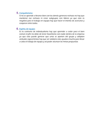5. Compañerismo:
Si no se aprende a llevarse bien con los demás generara rechazo no hay que
mantener ese rechazo ni crear subgrupos con líderes ya que esto es
negativo para el trabajo en equipo hay que hacer el intento de acercarse y
cooperar entre todos.
6. Espíritu de equipo:
Es lo contrario de individualismo hay que aprender a ceder para el bien
común el jefe no debe de tener favoritismo con nadie dentro de la empresa
ya que esto puede generar que unos se aparten del grupo y adopten
actitudes egocentristas hay que ser solidario esto ayudara mucho para llevar
a cabo el trabajo de equipo y así poder alcanzar las metas propuestas
 