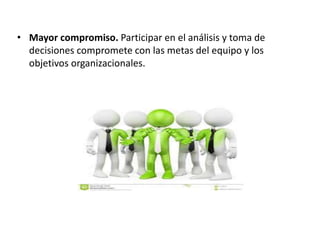• Mayor compromiso. Participar en el análisis y toma de
decisiones compromete con las metas del equipo y los
objetivos organizacionales.
 