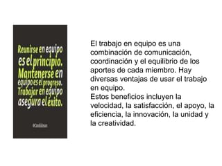 El trabajo en equipo es una
combinación de comunicación,
coordinación y el equilibrio de los
aportes de cada miembro. Hay
diversas ventajas de usar el trabajo
en equipo.
Estos beneficios incluyen la
velocidad, la satisfacción, el apoyo, la
eficiencia, la innovación, la unidad y
la creatividad.
 