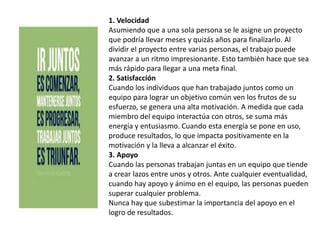 1. Velocidad
Asumiendo que a una sola persona se le asigne un proyecto
que podría llevar meses y quizás años para finalizarlo. Al
dividir el proyecto entre varias personas, el trabajo puede
avanzar a un ritmo impresionante. Esto también hace que sea
más rápido para llegar a una meta final.
2. Satisfacción
Cuando los individuos que han trabajado juntos como un
equipo para lograr un objetivo común ven los frutos de su
esfuerzo, se genera una alta motivación. A medida que cada
miembro del equipo interactúa con otros, se suma más
energía y entusiasmo. Cuando esta energía se pone en uso,
produce resultados, lo que impacta positivamente en la
motivación y la lleva a alcanzar el éxito.
3. Apoyo
Cuando las personas trabajan juntas en un equipo que tiende
a crear lazos entre unos y otros. Ante cualquier eventualidad,
cuando hay apoyo y ánimo en el equipo, las personas pueden
superar cualquier problema.
Nunca hay que subestimar la importancia del apoyo en el
logro de resultados.
 