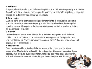 4. Estímulo
El apoyo de varios talentos y habilidades puede producir un equipo muy productivo.
Cuando uno de los puntos fuertes puede soportar un estímulo negativo, el resto del
equipo se fortalece y puede seguir creciendo.
5. Innovación
Cuando tiene éxito el trabajo en equipo incrementa la innovación. Es cierto
que dos cabezas pueden ser mejor que una. Varios miembros de un equipo
pueden aportar ideas para soluciones en conjunto, y así alcanzar los objetivos
de manera más eficiente.
6. Unidad
Uno de los más valiosos beneficios del trabajo en equipo es el sentido de
unidad que acompaña a un ambiente de trabajo positivo. Esto puede crear
una mentalidad de “todos para uno y uno para todos”, lo que es bueno para el
objetivo de la organización.
7. Creatividad
Cada uno tiene diferentes habilidades, conocimientos y características
personales. Mediante la utilización de todos estos diferentes aspectos de un
equipo, más ideas se pueden generar. A medida que más ideas se generan,
más soluciones creativas se crean, lo que lleva a mejores resultados.
 