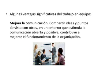 • Algunas ventajas significativas del trabajo en equipo:
Mejora la comunicación. Compartir ideas y puntos
de vista con otros, en un entorno que estimula la
comunicación abierta y positiva, contribuye a
mejorar el funcionamiento de la organización.
 