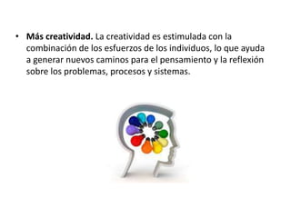 • Más creatividad. La creatividad es estimulada con la
combinación de los esfuerzos de los individuos, lo que ayuda
a generar nuevos caminos para el pensamiento y la reflexión
sobre los problemas, procesos y sistemas.
 