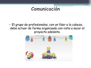 Comunicación
• El grupo de profesionales, con un líder a la cabeza,
debe actuar de forma organizada con vista a sacar el
proyecto adelante.
 