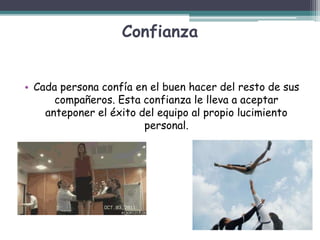 Confianza
• Cada persona confía en el buen hacer del resto de sus
compañeros. Esta confianza le lleva a aceptar
anteponer el éxito del equipo al propio lucimiento
personal.
 