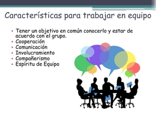 Características para trabajar en equipo
• Tener un objetivo en común conocerlo y estar de
acuerdo con el grupo.
• Cooperación
• Comunicación
• Involucramiento
• Compañerismo
• Espíritu de Equipo
 