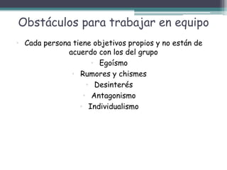 Obstáculos para trabajar en equipo
• Cada persona tiene objetivos propios y no están de
acuerdo con los del grupo
• Egoísmo
• Rumores y chismes
• Desinterés
• Antagonismo
• Individualismo
 