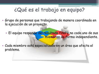 ¿Qué es el trabajo en equipo?
• Grupo de personas que trabajando de manera coordinada en
la ejecución de un proyecto.
• El equipo responde del resultado final y no cada uno de sus
miembros de forma independiente.
• Cada miembro está especializado en un área que afecta el
problema.
 