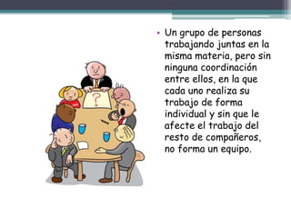 • Un grupo de personas
trabajando juntas en la
misma materia, pero sin
ninguna coordinación
entre ellos, en la que
cada uno realiza su
trabajo de forma
individual y sin que le
afecte el trabajo del
resto de compañeros,
no forma un equipo.
 