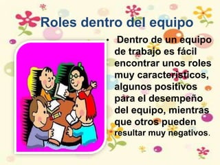 Roles dentro del equipo
• Dentro de un equipo
de trabajo es fácil
encontrar unos roles
muy característicos,
algunos positivos
para el desempeño
del equipo, mientras
que otros pueden
resultar muy negativos.
 