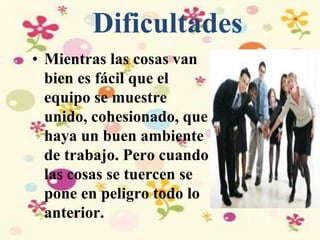 Dificultades
• Mientras las cosas van
bien es fácil que el
equipo se muestre
unido, cohesionado, que
haya un buen ambiente
de trabajo. Pero cuando
las cosas se tuercen se
pone en peligro todo lo
anterior.
 