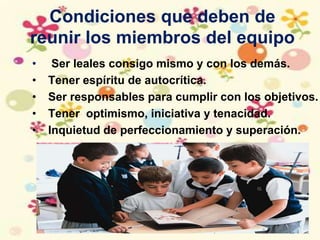 Condiciones que deben de
reunir los miembros del equipo
• Ser leales consigo mismo y con los demás.
• Tener espíritu de autocrítica.
• Ser responsables para cumplir con los objetivos.
• Tener optimismo, iniciativa y tenacidad.
• Inquietud de perfeccionamiento y superación.
 