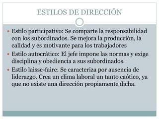 ESTILOS DE DIRECCIÓN
 Estilo participativo: Se comparte la responsabilidad
con los subordinados. Se mejora la producción, la
calidad y es motivante para los trabajadores
 Estilo autocrático: El jefe impone las normas y exige
disciplina y obediencia a sus subordinados.
 Estilo laisse-faire: Se caracteriza por ausencia de
liderazgo. Crea un clima laboral un tanto caótico, ya
que no existe una dirección propiamente dicha.
 