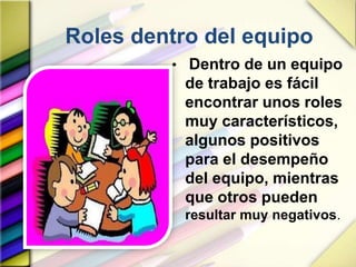 Roles dentro del equipo
• Dentro de un equipo
de trabajo es fácil
encontrar unos roles
muy característicos,
algunos positivos
para el desempeño
del equipo, mientras
que otros pueden
resultar muy negativos.
 