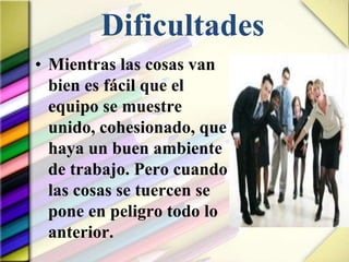 Dificultades
• Mientras las cosas van
bien es fácil que el
equipo se muestre
unido, cohesionado, que
haya un buen ambiente
de trabajo. Pero cuando
las cosas se tuercen se
pone en peligro todo lo
anterior.
 