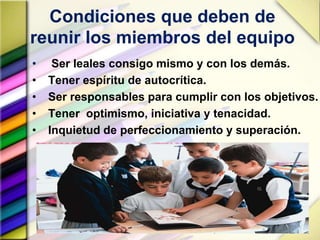 Condiciones que deben de
reunir los miembros del equipo
• Ser leales consigo mismo y con los demás.
• Tener espíritu de autocrítica.
• Ser responsables para cumplir con los objetivos.
• Tener optimismo, iniciativa y tenacidad.
• Inquietud de perfeccionamiento y superación.
 