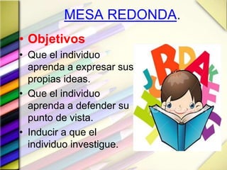 MESA REDONDA.
• Objetivos
• Que el individuo
aprenda a expresar sus
propias ideas.
• Que el individuo
aprenda a defender su
punto de vista.
• Inducir a que el
individuo investigue.
 