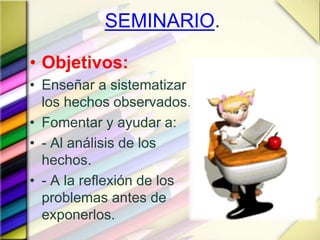 SEMINARIO.
• Objetivos:
• Enseñar a sistematizar
los hechos observados.
• Fomentar y ayudar a:
• - Al análisis de los
hechos.
• - A la reflexión de los
problemas antes de
exponerlos.
 