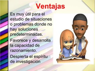 Ventajas
• Es muy útil para el
estudio de situaciones
o problemas donde no
hay soluciones
predeterminadas.
• Favorece y desarrolla
la capacidad de
razonamiento.
• Despierta el espíritu
de investigación
 