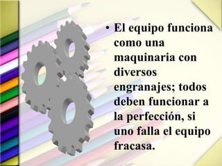 • El equipo funciona
como una
maquinaria con
diversos
engranajes; todos
deben funcionar a
la perfección, si
uno falla el equipo
fracasa.
 