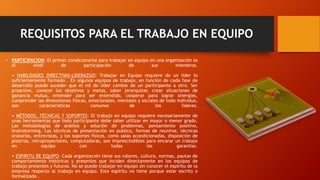 REQUISITOS PARA EL TRABAJO EN EQUIPO
• PARTICIPACION: El primer condicionante para trabajar en equipo en una organización es
el nivel de participación de sus miembros.
• HABILIDADES DIRECTIVAS-LIDERAZGO: Trabajar en Equipo requiere de un lider lo
suficientemente formado . En algunos equipos de trabajo, en función de cada fase de
desarrollo puede suceder que el rol de líder cambie de un participante a otro. Ser
proactivo, conocer los objetivos y metas, saber jerarquizar, crear situaciones de
ganancia mutua, entender para ser entendido, cooperar para lograr sinergias,
comprender las dimensiones físicas, emocionales, mentales y sociales de todo individuo,
son características comunes de los lideres.
• MÉTODOS, TÉCNICAS Y SOPORTES: El trabajo en equipo requiere necesariamente de
unas herramientas que todo participante debe saber utilizar en mayor o menor grado.
Las metodologías de análisis y solución de problemas, pensamiento positivo,
brainstorming. Las técnicas de presentación en publico, formas de reunirse, técnicas
oratorias, entrevistas, y los soportes físicos, como salas acondicionadas, disposición de
pizarras, retroproyectores, computadoras, son imprescindibles para encarar un trabajo
en equipo con todas las garantías.
• ESPIRITU DE EQUIPO: Cada organización tiene sus valores, cultura, normas, pautas de
comportamiento históricas y presentes que inciden directamente en los equipos de
trabajo presentes y futuros. No se puede trabajar en equipo sin conocer el espíritu de la
empresa respecto al trabajo en equipo. Este espíritu no tiene porque estar escrito o
formalizado .
 