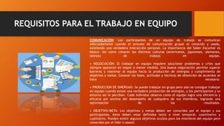 REQUISITOS PARA EL TRABAJO EN EQUIPO
COMUNICACIÓN: Los participantes de un equipo de trabajo se comunican
adecuadamente cuando el proceso de comunicación grupal es conocido y usado,
existiendo una verdadera interacción personal. La importancia del Saber Escuchar es
básica. Así como conocer las distintas culturas (americanos, japoneses, alemanes,
latinos) de trabajo en equipo.
• NEGOCIACIÓN: El trabajar en equipo requiere solucionar problemas y crisis que
siempre aparecen en mayor o menor medida. Una buena negociación permite superar
barreras y reanimar al equipo hacia la producción de sinergias y cumplimiento de
objetivos y metas. Conocer las fases, actitudes y técnicas de obtención de acuerdos se
hace necesario.
• PRODUCCION DE SINERGIAS: Se puede trabajar en grupo pero solo se consigue trabajar
en equipo cuando existe una verdadera producción de sinergias, y los participantes y su
entorno así lo perciben. Cada individuo observa como el equipo logra una eficiencia y
eficacia por encima del desempeño de cualquiera de sus miembros, logrando una
optimización de los resultados.
• OBJETIVO/META: Los objetivos y metas deben ser conocidos por el equipo y sus
participantes, éstos deben estar definidos tanto a nivel temporal, cuantitativo y
cualitativo. Pueden existir algunos objetivos ocultos para los miembros del equipo pero
conocidos por el líder o asesor.
 