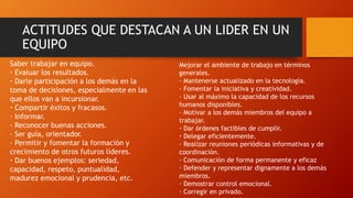 ACTITUDES QUE DESTACAN A UN LIDER EN UN
EQUIPO
Saber trabajar en equipo.
· Evaluar los resultados.
· Darle participación a los demás en la
toma de decisiones, especialmente en las
que ellos van a incursionar.
· Compartir éxitos y fracasos.
· Informar.
· Reconocer buenas acciones.
· Ser guía, orientador.
· Permitir y fomentar la formación y
crecimiento de otros futuros líderes.
· Dar buenos ejemplos: seriedad,
capacidad, respeto, puntualidad,
madurez emocional y prudencia, etc.
Mejorar el ambiente de trabajo en términos
generales.
· Mantenerse actualizado en la tecnología.
· Fomentar la iniciativa y creatividad.
· Usar al máximo la capacidad de los recursos
humanos disponibles.
· Motivar a los demás miembros del equipo a
trabajar.
· Dar órdenes factibles de cumplir.
· Delegar eficientemente.
· Realizar reuniones periódicas informativas y de
coordinación.
· Comunicación de forma permanente y eficaz
· Defender y representar dignamente a los demás
miembros.
· Demostrar control emocional.
· Corregir en privado.
 