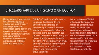 ¿HACEMOS PARTE DE UN GRUPO O UN EQUIPO?
• Generalmente se cree que
los términos grupo y
equipo son sinónimos, y
aunque pueden ser
empleados como tal en una
conversación cotidiana,
ambos conceptos cuentan
con sustanciales
diferencias cuando los
aplicamos al entorno
laboral o educativo.
GRUPO: Cuando nos referimos a
un grupo, hablamos de una
determinada cantidad de
personas que tienen funciones
similares y comparten el mismo
entorno, pero que realizan sus
labores de manera individual y sin
que el trabajo de uno dependa
del otro. Por ejemplo en un grupo
de trabajo son los miembros de
una oficina, o los niños que
asisten a la misma clase.
Sigue leyendo:
Por su parte un EQUIPO
está constituido por un
grupo de personas que
trabajan todas para
conseguir el mismo fin,
haciendo que el resultado
del trabajo dependa de la
colaboración de todos.
Sus miembros no trabajan
de forma individual
exclusivamente sino
también en conjunto.
 