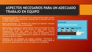 ASPECTOS NECESARIOS PARA UN ADECUADO
TRABAJO EN EQUIPO
• Compromiso unificado. Los miembros de un equipo efectivo deben mostrar
al equipo lealtad y gran dedicación, haciendo todo lo necesario para que
su equipo salga adelante.
• Buena comunicación. Los miembros son capaces de transmitir mensajes
entre ellos en forma rápida y comprensible.
• Apoyo interno y externo. Un equipo efectivo tiene la necesidad de contar
con un clima de apoyo. En lo interno se debe contar con una
infraestructura firme que apoye a los miembros y refuerce
comportamientos que conduzcan a altos niveles de desempeño. En lo
externo, la gerencia debe proporcionar al equipo los recursos necesarios
para que la tarea se cumpla.
• Existencia de un ambiente de trabajo armónico. Permitiendo y
promoviendo la participación de los integrantes de los equipos donde se
aproveche el desacuerdo para buscar una mejora en el desempeño.
 