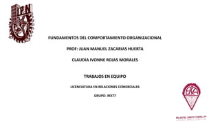 FUNDAMENTOS DEL COMPORTAMIENTO ORGANIZACIONAL
PROF: JUAN MANUEL ZACARIAS HUERTA
CLAUDIA IVONNE ROJAS MORALES
TRABAJOS EN EQUIPO
LICENCIATURA EN RELACIONES COMERCIALES
GRUPO: IRX77
 